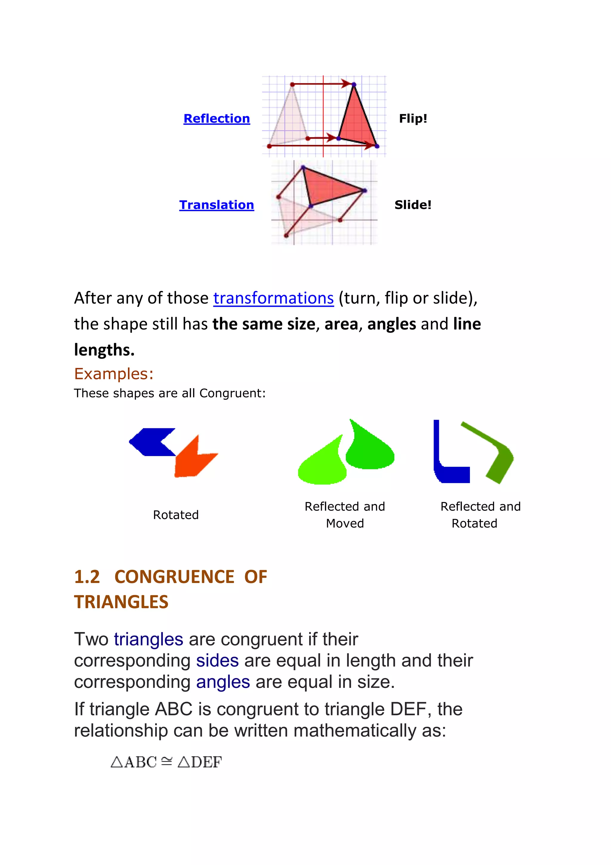 Reflection 
Flip! 
Translation 
Slide! 
After any of those transformations (turn, flip or slide), 
the shape still has the same size, area, angles and line 
lengths. 
Examples: 
These shapes are all Congruent: 
Rotated 
Reflected and 
Moved 
Reflected and 
Rotated 
1.2 CONGRUENCE OF 
TRIANGLES 
Two triangles are congruent if their 
corresponding sides are equal in length and their 
corresponding angles are equal in size. 
If triangle ABC is congruent to triangle DEF, the 
relationship can be written mathematically as: 
 