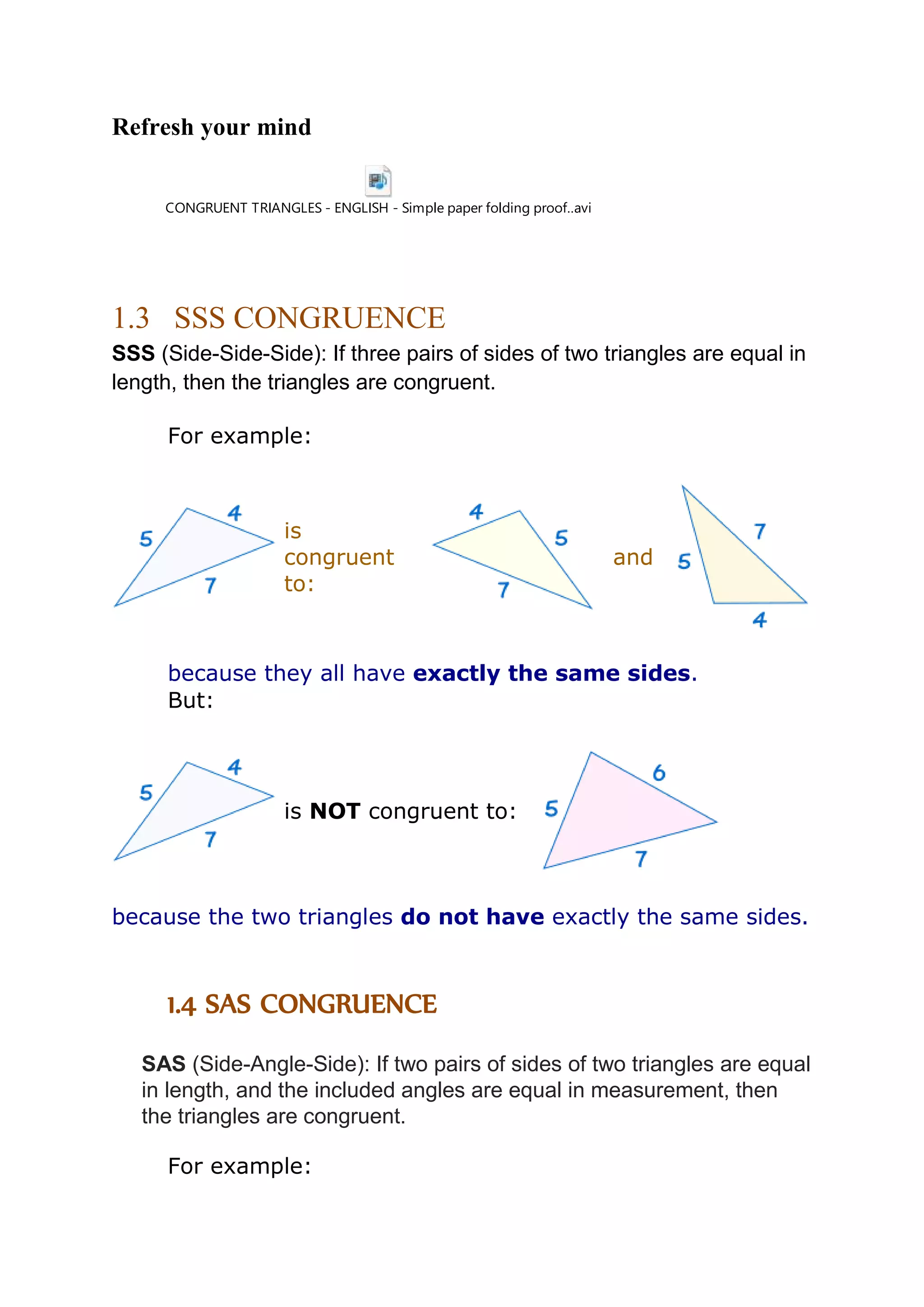 Refresh your mind 
CONGRUENT TRIANGLES - ENGLISH - Simple paper folding proof..avi 
1.3 SSS CONGRUENCE 
SSS (Side-Side-Side): If three pairs of sides of two triangles are equal in 
length, then the triangles are congruent. 
For example: 
is 
congruent 
to: 
and 
because they all have exactly the same sides. 
But: 
is NOT congruent to: 
because the two triangles do not have exactly the same sides. 
1.4 SAS CONGRUENCE 
SAS (Side-Angle-Side): If two pairs of sides of two triangles are equal 
in length, and the included angles are equal in measurement, then 
the triangles are congruent. 
For example: 
 