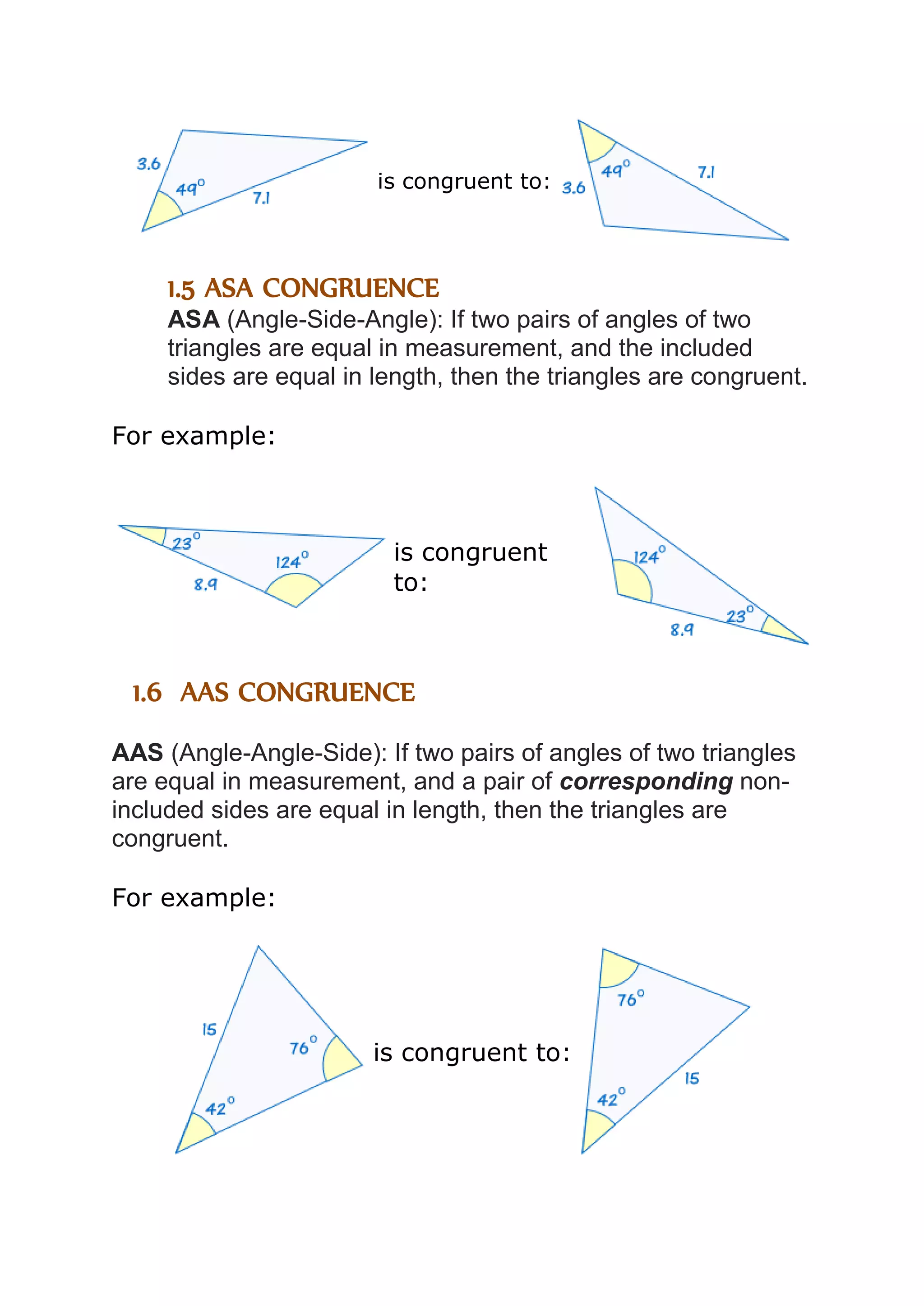 is congruent to: 
1.5 ASA CONGRUENCE 
ASA (Angle-Side-Angle): If two pairs of angles of two 
triangles are equal in measurement, and the included 
sides are equal in length, then the triangles are congruent. 
For example: 
is congruent 
to: 
1.6 AAS CONGRUENCE 
AAS (Angle-Angle-Side): If two pairs of angles of two triangles 
are equal in measurement, and a pair of corresponding non-included 
sides are equal in length, then the triangles are 
congruent. 
For example: 
is congruent to: 
 