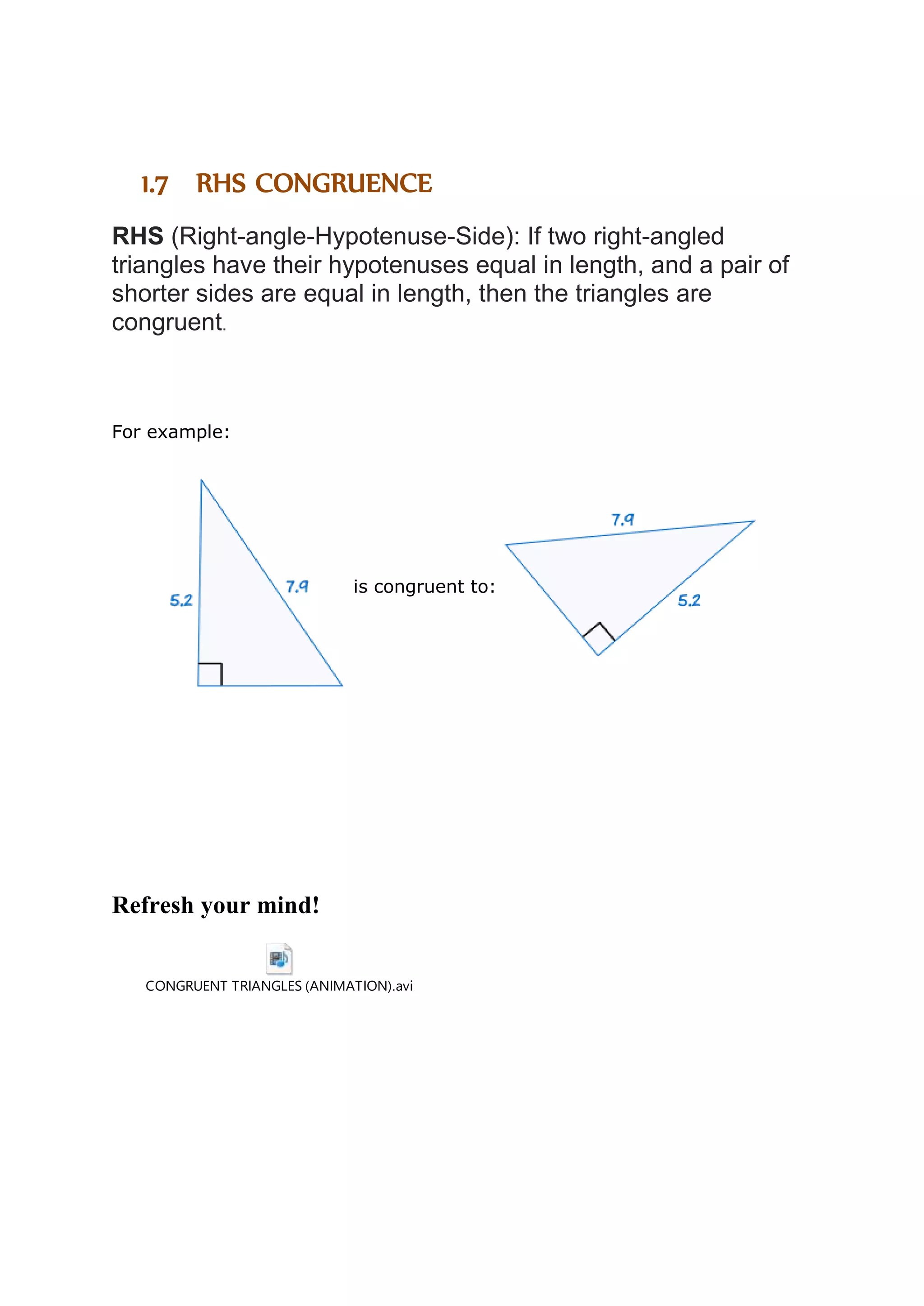 1.7 RHS CONGRUENCE 
RHS (Right-angle-Hypotenuse-Side): If two right-angled 
triangles have their hypotenuses equal in length, and a pair of 
shorter sides are equal in length, then the triangles are 
congruent. 
For example: 
is congruent to: 
Refresh your mind! 
CONGRUENT TRIANGLES (ANIMATION).avi 
 