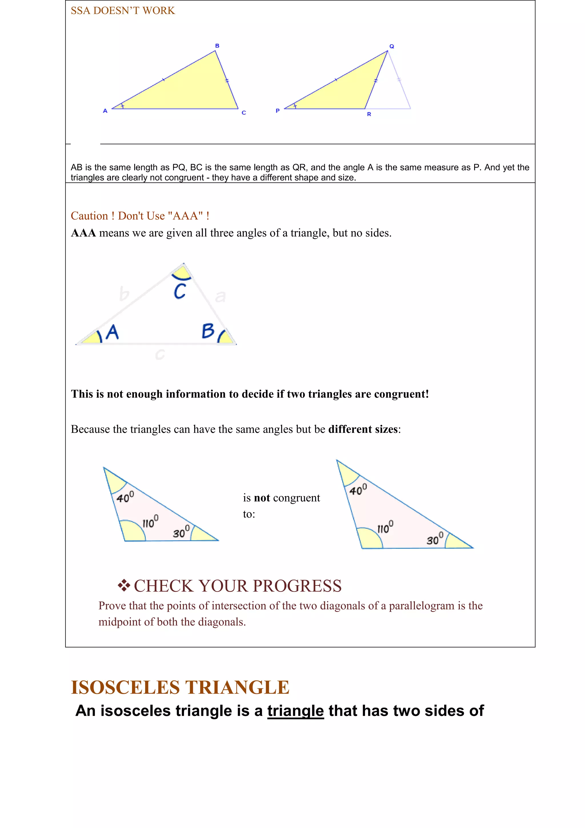 SSA DOESN’T WORK 
AB is the same length as PQ, BC is the same length as QR, and the angle A is the same measure as P. And yet the 
triangles are clearly not congruent - they have a different shape and size. 
Caution ! Don't Use "AAA" ! 
AAA means we are given all three angles of a triangle, but no sides. 
This is not enough information to decide if two triangles are congruent! 
Because the triangles can have the same angles but be different sizes: 
is not congruent 
to: 
 CHECK YOUR PROGRESS 
Prove that the points of intersection of the two diagonals of a parallelogram is the 
midpoint of both the diagonals. 
ISOSCELES TRIANGLE 
An isosceles triangle is a triangle that has two sides of 
 