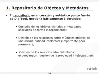 1. Repositorio de Objetos y Metadatos
• El repositorio es el corazón y auténtico punto fuerte
  de DigiTool, gestiona básicamente 3 servicios:

      • Custodia de los objetos digitales y metadatos
        asociados de forma independiente;

      • Gestión de las relaciones entre múltiples objetos de
        una misma entidad intelectual (Importante para
        preservar);

      • Gestión de los servicios administrativos:
        export/import, gestión de la propiedad intelectual…etc




                             10
 