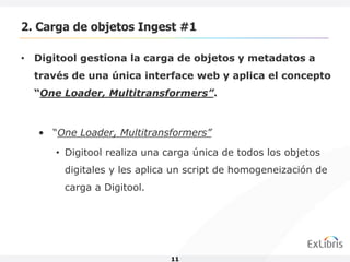 2. Carga de objetos Ingest #1

• Digitool gestiona la carga de objetos y metadatos a
  través de una única interface web y aplica el concepto
  “One Loader, Multitransformers”.



   • “One Loader, Multitransformers”

      • Digitool realiza una carga única de todos los objetos
        digitales y les aplica un script de homogeneización de
        carga a Digitool.




                             11
 