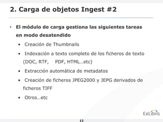 2. Carga de objetos Ingest #2

• El módulo de carga gestiona las siguientes tareas
  en modo desatendido

   • Creación de Thumbnails

   • Indexación a texto completo de los ficheros de texto
     (DOC, RTF,      PDF, HTML…etc)

   • Extracción automática de metadatos

   • Creación de ficheros JPEG2000 y JEPG derivados de
     ficheros TIFF

   • Otros…etc



                              12
 