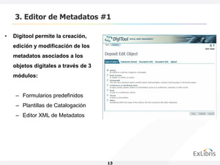 3. Editor de Metadatos #1

•   Digitool permite la creación,
    edición y modificación de los
    metadatos asociados a los
    objetos digitales a través de 3
    módulos:


     – Formularios predefinidos
     – Plantillas de Catalogación
     – Editor XML de Metadatos




                                      13
 