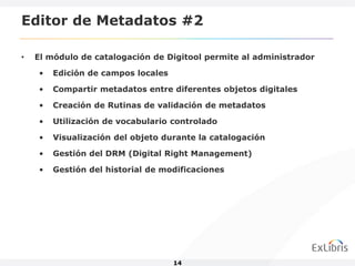 Editor de Metadatos #2

•   El módulo de catalogación de Digitool permite al administrador

    •   Edición de campos locales

    •   Compartir metadatos entre diferentes objetos digitales

    •   Creación de Rutinas de validación de metadatos

    •   Utilización de vocabulario controlado

    •   Visualización del objeto durante la catalogación

    •   Gestión del DRM (Digital Right Management)

    •   Gestión del historial de modificaciones




                                    14
 
