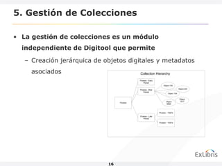 5. Gestión de Colecciones

• La gestión de colecciones es un módulo
  independiente de Digitool que permite

   – Creación jerárquica de objetos digitales y metadatos
     asociados                              Collection Hierarchy
                                            Picasso - Early
                                                Period
                                                                   Object 100
                                                                                     Object 200
                                            Picasso - Blue
                                                Period
                                                                        Object 105


                                                                                      Object
                                                                     Object           1017
                                  Picasso
                                                                     9899



                                                              Picasso - 1920's
                                            Picasso - Late
                                                Period

                                                              Picasso - 1930's




                             16
 
