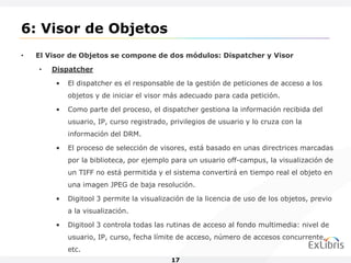 6: Visor de Objetos
•   El Visor de Objetos se compone de dos módulos: Dispatcher y Visor

    •   Dispatcher

         •   El dispatcher es el responsable de la gestión de peticiones de acceso a los
             objetos y de iniciar el visor más adecuado para cada petición.

         •   Como parte del proceso, el dispatcher gestiona la información recibida del
             usuario, IP, curso registrado, privilegios de usuario y lo cruza con la
             información del DRM.

         •   El proceso de selección de visores, está basado en unas directrices marcadas
             por la biblioteca, por ejemplo para un usuario off-campus, la visualización de
             un TIFF no está permitida y el sistema convertirá en tiempo real el objeto en
             una imagen JPEG de baja resolución.

         •   Digitool 3 permite la visualización de la licencia de uso de los objetos, previo
             a la visualización.

         •   Digitool 3 controla todas las rutinas de acceso al fondo multimedia: nivel de
             usuario, IP, curso, fecha límite de acceso, número de accesos concurrente,
             etc.
                                            17
 
