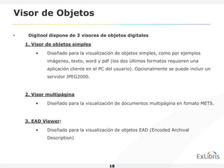 Visor de Objetos

•    Digitool dispone de 3 visores de objetos digitales

    1. Visor de objetos simples

        •    Diseñado para la visualización de objetos simples, como por ejemplos
             imágenes, texto, word y pdf (los dos últimos formatos requieren una
             aplicación cliente en el PC del usuario). Opcionalmente se puede incluir un
             servidor JPEG2000.



    2. Visor multipágina

        •    Diseñado para la visualización de documentos multipágina en fomato METS.



    3. EAD Viewer:

        •    Diseñado para la visualización de objetos EAD (Encoded Archival
             Description)




                                         18
 