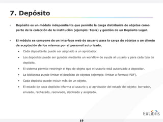 7. Depósito
•   Depósito es un módulo independiente que permite la carga distribuida de objetos como
    parte de la colección de la institución (ejemplo: Tesis) y gestión de un Depósito Legal.


•   El módulo se compone de un interface web de usuario para la carga de objetos y un cliente
    de aceptación de los mismos por el personal autorizado.

     •   Cada depositante puede ser asignado a un aprobador.

     •   Los depositos puede ser guiados mediante un workflow de ayuda al usuario y para cada tipo de
         depósito.

     •   El sistema permite restringir el tipo de objeto que el usaurio está autorizado a depositar.

     •   La biblioteca puede limitar el depósito de objetos (ejemplo: limitar a formato PDF).

     •   Cada depósito puede incluir más de un objeto.

     •   El estado de cada depósito informa al usaurio y al aprobador del estado del objeto: borrador,
         enviado, rechazado, reenviado, declinado y aceptado.




                                                   19
 