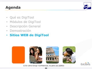 Agenda

•   Qué es DigiTool
•   Módulos de DigiTool
•   Descripción General
•   Demostración
•   Sitios WEB de DigiTool




           © Ex Libris Group--Confidencial, no para uso público
                                      22
 