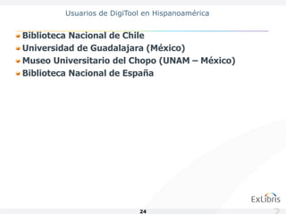 Usuarios de DigiTool en Hispanoamérica


Biblioteca Nacional de Chile
Universidad de Guadalajara (México)
Museo Universitario del Chopo (UNAM – México)
Biblioteca Nacional de España




                            24
 