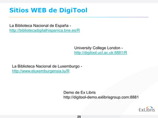 Sitios WEB de DigiTool

La Biblioteca Nacional de España -
http://bibliotecadigitalhispanica.bne.es/R



                                      University College London -
                                      http://digitool.ucl.ac.uk:8881/R


 La Biblioteca Nacional de Luxemburgo -
 http://www.eluxemburgensia.lu/R




                                Demo de Ex Libris
                                http://digitool-demo.exlibrisgroup.com:8881



                                        25
 