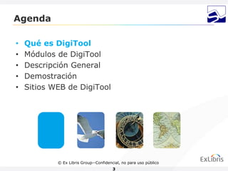 Agenda

•   Qué es DigiTool
•   Módulos de DigiTool
•   Descripción General
•   Demostración
•   Sitios WEB de DigiTool




            © Ex Libris Group--Confidencial, no para uso público
                                        3
 