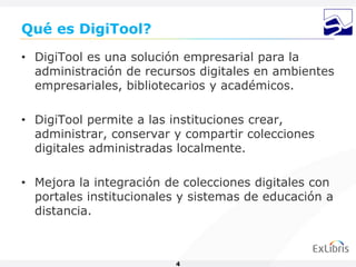 Qué es DigiTool?
• DigiTool es una solución empresarial para la
  administración de recursos digitales en ambientes
  empresariales, bibliotecarios y académicos.

• DigiTool permite a las instituciones crear,
  administrar, conservar y compartir colecciones
  digitales administradas localmente.

• Mejora la integración de colecciones digitales con
  portales institucionales y sistemas de educación a
  distancia.



                         4
 