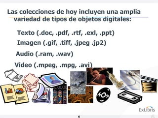 Las colecciones de hoy incluyen una amplia
  variedad de tipos de objetos digitales:

   Texto (.doc, .pdf, .rtf, .exl, .ppt)
   Imagen (.gif, .tiff, .jpeg .jp2)
  Audio (.ram, .wav)
  Video (.mpeg, .mpg, .avi)




                         6
 