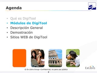 Agenda

•   Qué es DigiTool
•   Módulos de DigiTool
•   Descripción General
•   Demostración
•   Sitios WEB de DigiTool




            © Ex Libris Group--Confidencial, no para uso público
                                        7
 