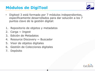 Módulos de DigiTool
• Digitool 3 está formado por 7 módulos independientes,
  específicamente desarrollados para dar solución a los 7
  puntos clave de la gestión digital:

1.   Repositorio de objetos y metadatos
2.   Carga ~ Ingest
3.   Edición de Metadatos
4.   Resource Discovery ~ Buscador
5.   Visor de objetos digitales
6.   Gestión de Colecciones digitales
7.   Depósito




                               8
 