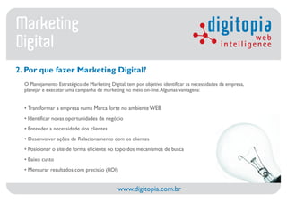 Marketing                                                                                digitopia      web
Digital                                                                                        intelligence

2. Por que fazer Marketing Digital?
  O Planejamento Estratégico de Marketing Digital, tem por objetivo identificar as necessidades da empresa,
  planejar e executar uma campanha de marketing no meio on-line. Algumas vantagens:


  • Transformar a empresa numa Marca forte no ambiente WEB
  • Identificar novas oportunidades de negócio
  • Entender a necessidade dos clientes
  • Desenvolver ações de Relacionamento com os clientes
  • Posicionar o site de forma eficiente no topo dos mecanismos de busca
  • Baixo custo
  • Mensurar resultados com precisão (ROI)


                                              www.digitopia.com.br
 