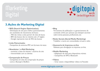 Marketing                                                                            digitopia       web
Digital                                                                                     intelligence

3. Ações de Marketing Digital
  • SEO (Search Engine Optimization)                     • Blog
    Otimização do site para melhor posicionamento          Ferramenta de publicação e o gerenciamento de
    em resultados de mecanismos de busca                   conteúdo online por pessoas que desejam escrever
    - 70% das visitas a sites partem de sites de busca     sobre temas pessoais, profissionais, etc
    - 80% das buscas vão no máximo até a 3ª página
    - Google representa mais de 92% das buscas           • Redes Sociais (Social Media Marketing)
                                                           Trabalhar a marca em comunidades virtuais e wikis
  • Links Patrocinados
    Campanhas de anúncios PPC em formato de texto        • Assessoria de Imprensa on-line
                                                           Releases para divulgação na imprensa on-line
  • Newsletter / e-Mail Marketing
    - aumentar a base de clientes / usuários do site     • Mobile Marketing
    - interatividade com os clientes                       - Adaptação de sites para dispositivos móveis
                                                           - Campanhas de SMS e Bluetooth
  • Comparação de Preços
    Campanhas em sites de comparação de preços           • Vídeos
    como o Buscapé e Bodfaro                               - Criar canais e disponibilizar vídeos no Youtube

                                                www.digitopia.com.br
 
