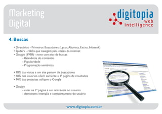 Marketing                                                                    digitopia web
Digital                                                                       intelligence

4. Buscas
  • Diretórios - Primeiros Buscadores (Lycos, Altavista, Excite, Infoseek)
  • Spiders - robôs que navegam pela «teia» da internet
  • Google (1998) - novo conceito de buscas
         - Relevância do conteúdo
         - Popularidade
         - Programação semântica

  • 70% das visitas a um site partem de buscadores
  • 60% dos usuários vêem somente a 1ª página de resultados
  • 90% das pesquisas utilizam o Google

  • Google
        - estar na 1ª página é ser referência no assunto
        - demonstra intenção e comportameno do usuário



                                             www.digitopia.com.br
 