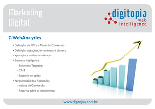 Marketing                                                           digitopia web
Digital                                                              intelligence

7. WebAnalytics
  • Definição de KPI´s e Metas de Conversão
  • Definição das ações, ferramentas e clusters
  • Apuração e análise de métricas
  • Business Intelligence
     - Behavioral Targeting
     - CRM
     - Sugestão de ações
  • Apresentação dos Resultados
     - Índices de Conversão
     - Retorno sobre o Investimento


                                             www.digitopia.com.br
 