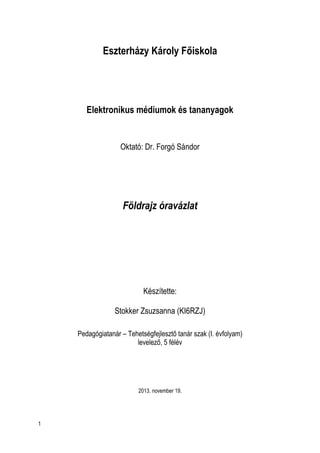 Eszterházy Károly Főiskola

Elektronikus médiumok és tananyagok

Oktató: Dr. Forgó Sándor

Földrajz óravázlat

Készítette:
Stokker Zsuzsanna (KI6RZJ)
Pedagógiatanár – Tehetségfejlesztő tanár szak (I. évfolyam)
levelező, 5 félév

2013. november 19.

1

 