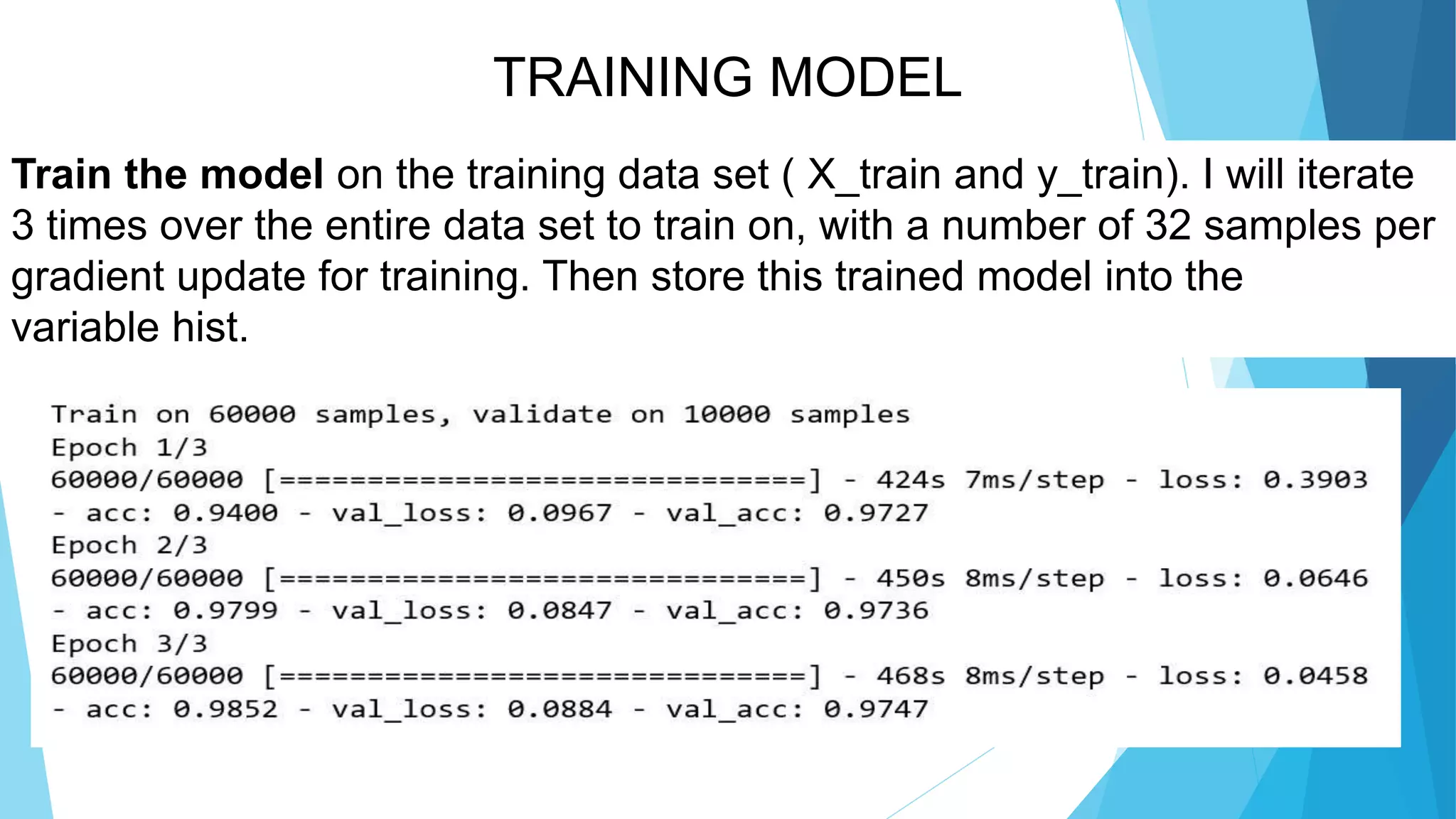 TRAINING MODEL
Train the model on the training data set ( X_train and y_train). I will iterate
3 times over the entire data set to train on, with a number of 32 samples per
gradient update for training. Then store this trained model into the
variable hist.
 