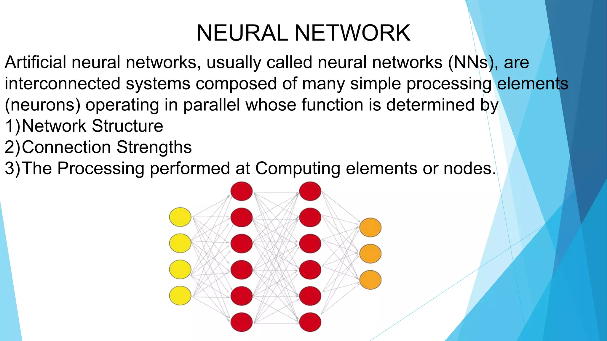 NEURAL NETWORK
Artificial neural networks, usually called neural networks (NNs), are
interconnected systems composed of many simple processing elements
(neurons) operating in parallel whose function is determined by
1)Network Structure
2)Connection Strengths
3)The Processing performed at Computing elements or nodes.
 