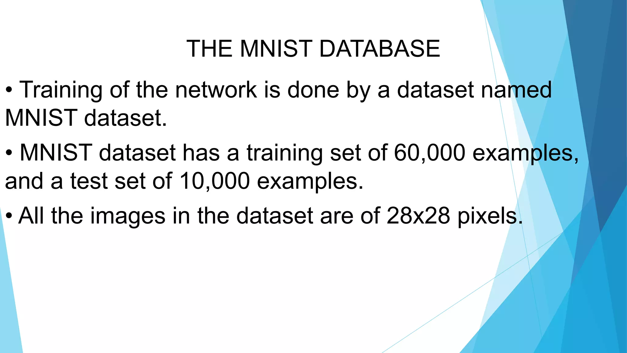 THE MNIST DATABASE
• Training of the network is done by a dataset named
MNIST dataset.
• MNIST dataset has a training set of 60,000 examples,
and a test set of 10,000 examples.
• All the images in the dataset are of 28x28 pixels.
 