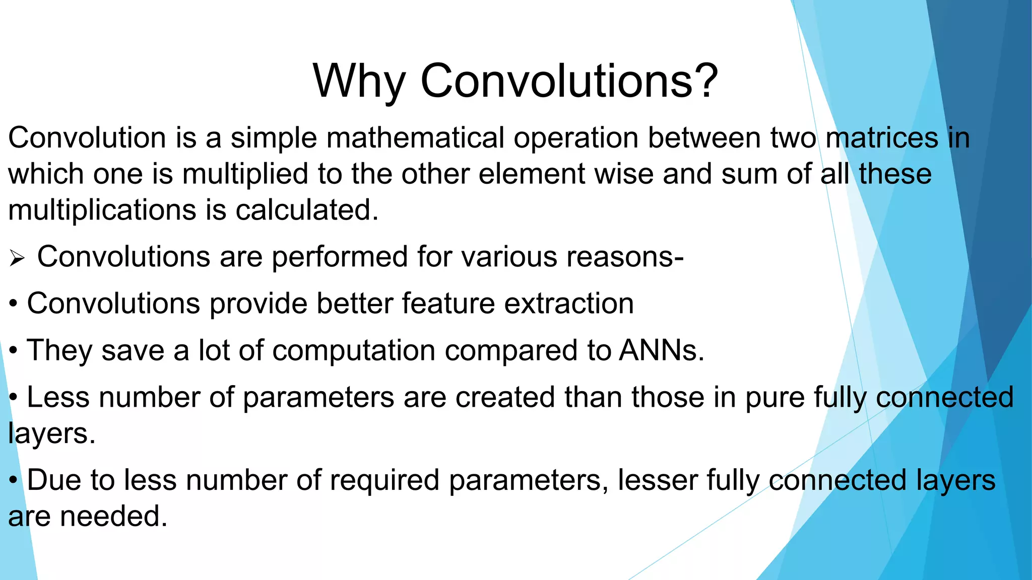 Why Convolutions?
Convolution is a simple mathematical operation between two matrices in
which one is multiplied to the other element wise and sum of all these
multiplications is calculated.
 Convolutions are performed for various reasons-
• Convolutions provide better feature extraction
• They save a lot of computation compared to ANNs.
• Less number of parameters are created than those in pure fully connected
layers.
• Due to less number of required parameters, lesser fully connected layers
are needed.
 