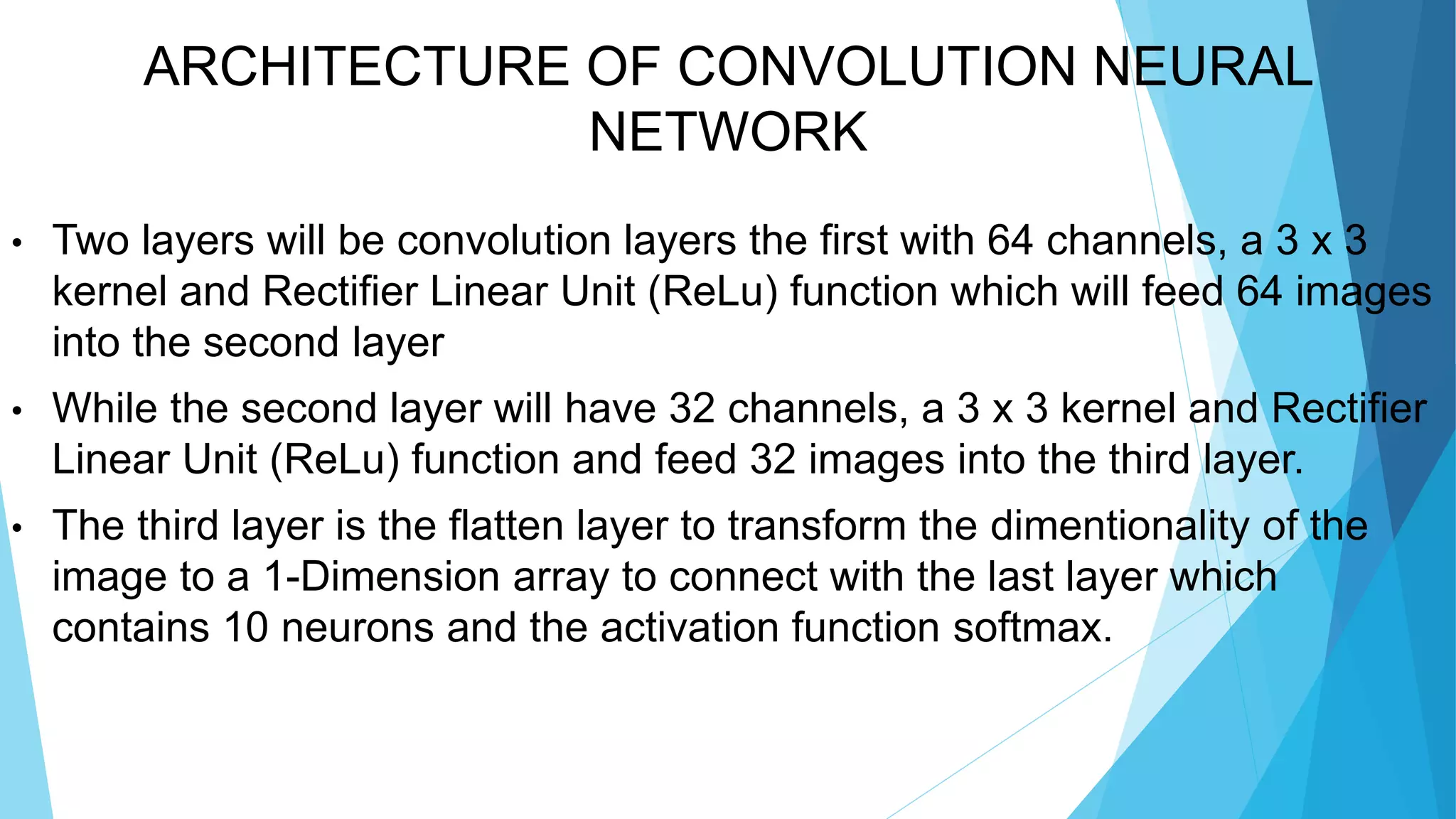 ARCHITECTURE OF CONVOLUTION NEURAL
NETWORK
• Two layers will be convolution layers the first with 64 channels, a 3 x 3
kernel and Rectifier Linear Unit (ReLu) function which will feed 64 images
into the second layer
• While the second layer will have 32 channels, a 3 x 3 kernel and Rectifier
Linear Unit (ReLu) function and feed 32 images into the third layer.
• The third layer is the flatten layer to transform the dimentionality of the
image to a 1-Dimension array to connect with the last layer which
contains 10 neurons and the activation function softmax.
 