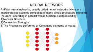 NEURAL NETWORK
Artificial neural networks, usually called neural networks (NNs), are
interconnected systems composed of many simple processing elements
(neurons) operating in parallel whose function is determined by
1)Network Structure
2)Connection Strengths
3)The Processing performed at Computing elements or nodes.
 