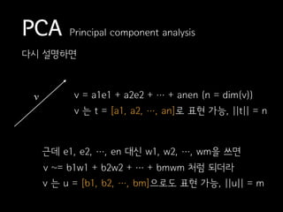 PCA Principal component analysis
다시 설명하면
v v = a1e1 + a2e2 + … + anen (n = dim(v))
v 는 t = [a1, a2, …, an]로 표현 가능, ||t|| = n
근데 e1, e2, …, en 대신 w1, w2, …, wm을 쓰면
v ~= b1w1 + b2w2 + … + bmwm 처럼 되더라
v 는 u = [b1, b2, …, bm]으로도 표현 가능, ||u|| = m
 