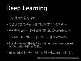 Deep Learning
• 간단한 역사를 설명하면
• 인공신경망 연구는 오류 역전파 알고리즘으로 …
• 하지만 학습에 시간이 오래 걸리고, Overfitting, …
• 그러다가 하드웨어도 좋아지고 이걸 빅데이터가?
• Local minima 이슈는 High-dimension non-convex
optimization에서는 별로..
• RBM, DBN에 대한 이야기는 넘어가고 NN 이야기만..
http://www.slideshare.net/secondmath/deep-learning-by-jskim
 