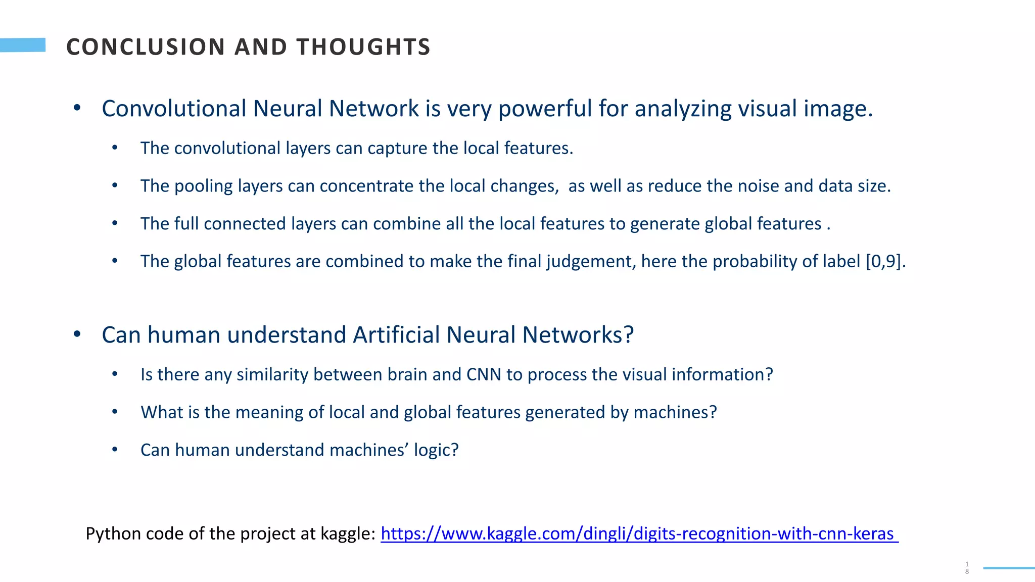 1
8
• Convolutional Neural Network is very powerful for analyzing visual image.
• The convolutional layers can capture the local features.
• The pooling layers can concentrate the local changes, as well as reduce the noise and data size.
• The full connected layers can combine all the local features to generate global features .
• The global features are combined to make the final judgement, here the probability of label [0,9].
• Can human understand Artificial Neural Networks?
• Is there any similarity between brain and CNN to process the visual information?
• What is the meaning of local and global features generated by machines?
• Can human understand machines’ logic?
Python code of the project at kaggle: https://www.kaggle.com/dingli/digits-recognition-with-cnn-keras
 