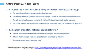 1
8
• Convolutional Neural Network is very powerful for analyzing visual image.
• The convolutional layers can capture the local features.
• The pooling layers can concentrate the local changes, as well as reduce the noise and data size.
• The full connected layers can combine all the local features to generate global features .
• The global features are combined to make the final judgement, here the probability of label [0,9].
• Can human understand Artificial Neural Networks?
• Is there any similarity between brain and CNN to process the visual information?
• What is the meaning of local and global features generated by machines?
• Can human understand machines’ logic?
Python code of the project at kaggle: https://www.kaggle.com/dingli/digits-recognition-with-cnn-keras
 