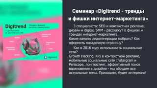 Семинар «Digitrend - тренды
и фишки интернет-маркетинга»
3 специалиста: SEO и контекстная реклама,
дизайн и digital, SMM - расскажут о фишках и
трендах интернет-маркетинга.
Какие каналы лидогенерации выбрать? Как
оформить посадочную страницу?
Как в 2016 году использовать социальные
сети?
Growth Hacking, KPI в контекстной рекламе,
мобильные социальные сети Instargram и
Periscope, лонгпостинг, эффективный поиск
вдохновения в дизайне - мы обсудим все
актуальные темы. Приходите, будет интересно!
 