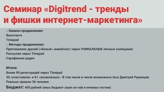Семинар «Digitrend - тренды
и фишки интернет-маркетинга»
o Каналы продвижения:
Вконтакте
Timepad
o Методы продвижения:
Приглашение друзей («Белый» инвайтинг) через УНИКАЛЬНЫЕ личные сообщения
Рассылки через Timepad
Сарафанное радио
Итоги:
Более 90 регистраций через Timepad
30 «участников» и 61 «возможные». В том числе в числе возможных был Дмитрий Румянцев
Реально пришло 36 человек
Бюджет: 400 рублей (весь бюджет ушел на чай и печенье гостям)
 