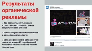 Результаты
органической
рекламы
o Три бесплатные публикации
в тематических сообществах по
социальной сети Behance
o Более 300 уникальных просмотров
в данной социальной сети
o Большой резонанс (в большинстве
своем негативный), отработанный
лично главой агентства под чутким
присмотром
 