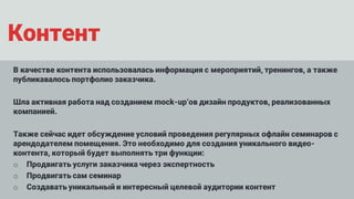 Контент
В качестве контента использовалась информация с мероприятий, тренингов, а также
публикавалось портфолио заказчика.
Шла активная работа над созданием mock-up’ов дизайн продуктов, реализованных
компанией.
Также сейчас идет обсуждение условий проведения регулярных офлайн семинаров с
арендодателем помещения. Это необходимо для создания уникального видео-
контента, который будет выполнять три функции:
o Продвигать услуги заказчика через экспертность
o Продвигать сам семинар
o Создавать уникальный и интересный целевой аудитории контент
 