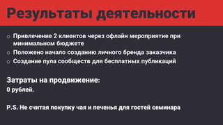 Результаты деятельности
o Привлечение 2 клиентов через офлайн мероприятие при
минимальном бюджете
o Положено начало созданию личного бренда заказчика
o Создание пула сообществ для бесплатных публикаций
Затраты на продвижение:
0 рублей.
P.S. Не считая покупку чая и печенья для гостей семинара
 