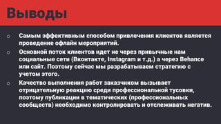 Выводы
o Самым эффективным способом привлечения клиентов является
проведение офлайн мероприятий.
o Основной поток клиентов идет не через привычные нам
социальные сети (Вконтакте, Instagram и т.д.) а через Behance
или сайт. Поэтому сейчас мы разрабатываем стратегию с
учетом этого.
o Качество выполнения работ заказчиком вызывает
отрицательную реакцию среди профессиональной тусовки,
поэтому публикации в тематических (профессиональных
сообществ) необходимо контролировать и отслеживать негатив.
 
