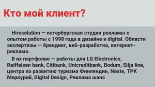 Кто мой клиент?
Hiresolution — петербургская студия рекламы с
опытом работы с 1998 года в дизайне и digital. Области
экспертизы — брендинг, веб-разработка, интернет-
реклама.
В их портфолио — работы для LG Electronics,
Raiffeisen bank, Citibank, Unicreditbank, Bodum, Silja line,
центра по развитию туризма Финляндии, Neste, ТРК
Меркурий, Digital Design, Реклама шанс
 