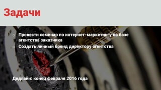 Задачи
o Провести семинар по интернет-маркетингу на базе
агентства заказчика
o Создать личный бренд директору агентства
Дедлайн: конец февраля 2016 года
 