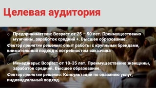 Целевая аудитория
o Предприниматели: Возраст от 25 – 50 лет. Преимущественно
мужчины, заработок средний +. Высшее образование.
Фактор принятие решения: опыт работы с крупными брендами,
внимательный подход к потребностям заказчика
o Менеджеры: Возраст от 18-35 лет. Преимущественно женщины,
заработок средний. Высшее образование.
Фактор принятие решения: Консультации по оказанию услуг,
индивидуальный подход.
 