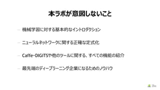 本ラボが意図しないこと
— 機械学習に対する基本的なイントロダクション
— ニューラルネットワークに関する正確な定式化
— Caffe・DIGITSや他のツールに関する、すべての機能の紹介
— 最先端のディープラーニング企業になるためのノウハウ
 