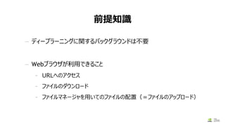 前提知識
— ディープラーニングに関するバックグラウンドは不要
— Webブラウザが利用できること
- URLへのアクセス
- ファイルのダウンロード
- ファイルマネージャを用いてのファイルの配置（＝ファイルのアップロード）
 