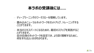 本ラボの受講後には……
— ディープラーニングのワークフローを理解しています。
— 畳み込みニューラルネットワークをセットアップ、トレーニングする
ことができます。
— 本当のエキスパートになるための、最初のステップを実践するこ
とができます。
自分自身のネットワークを設定でき、より深く理解するために、
何をすればよいかがわかります。
 
