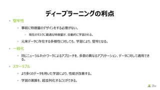 ディープラーニングの利点
▪ 堅牢性
▪ 事前に特徴量のデザインをする必要がない。
▪ 現在のタスクに最適な特徴量が、自動的に学習される。
▪ 元来データに存在する多様性に対しても、学習により、堅牢となる。
▪ 一般化
▪ 同じニューラルネットワークによるアプローチを、多数の異なるアプリケーション、データに対して適用でき
る。
▪ スケーラブル
▪ より多くのデータを用いた学習により、性能が改善する。
▪ 学習の演算を、超並列化することができる。
 